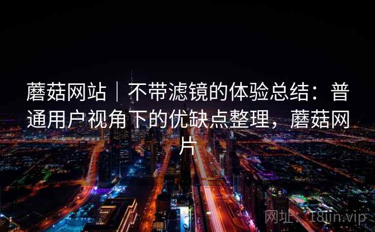蘑菇网站|不带滤镜的体验总结:普通用户视角下的优缺点整理,蘑菇网片 蘑菇网站|不带滤镜的体验总结:普通用户视角下的优缺点整理,蘑菇网片