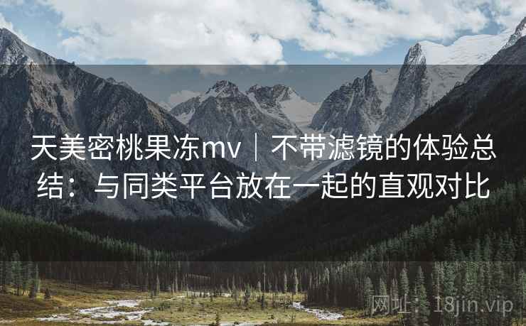 天美密桃果冻mv｜不带滤镜的体验总结：与同类平台放在一起的直观对比