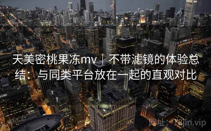 天美密桃果冻mv｜不带滤镜的体验总结：与同类平台放在一起的直观对比