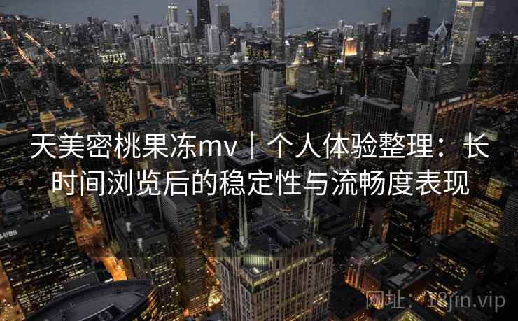 天美密桃果冻mv｜个人体验整理：长时间浏览后的稳定性与流畅度表现