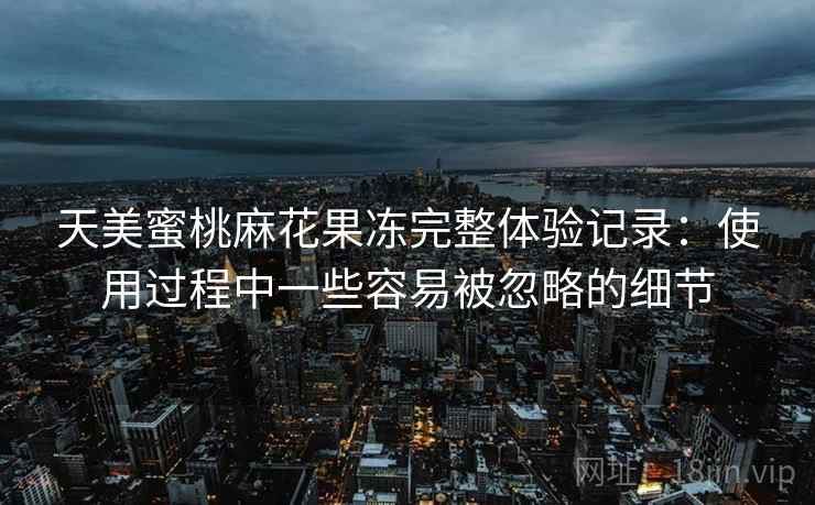 天美蜜桃麻花果冻完整体验记录:使用过程中一些容易被忽略的细节 天美蜜桃麻花果冻完整体验记录:使用过程中一些容易被忽略的细节