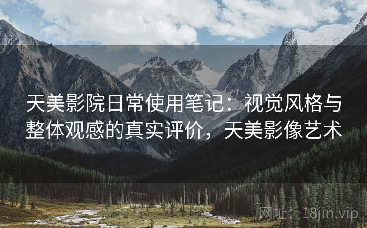 天美影院日常使用笔记:视觉风格与整体观感的真实评价,天美影像艺术 天美影院日常使用笔记:视觉风格与整体观感的真实评价,天美影像艺术