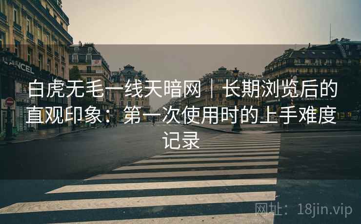 白虎无毛一线天暗网｜长期浏览后的直观印象：第一次使用时的上手难度记录