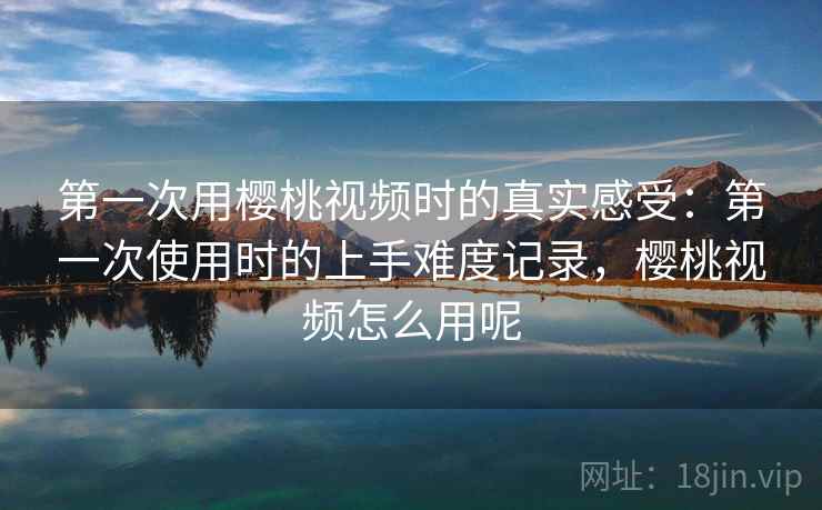 第一次用樱桃视频时的真实感受：第一次使用时的上手难度记录，樱桃视频怎么用呢