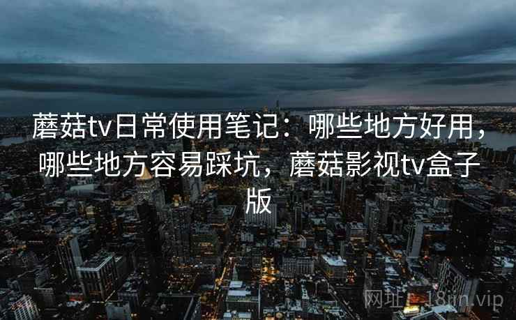 蘑菇tv日常使用笔记:哪些地方好用,哪些地方容易踩坑,蘑菇影视tv盒子版 蘑菇tv日常使用笔记:哪些地方好用,哪些地方容易踩坑,蘑菇影视tv盒子版