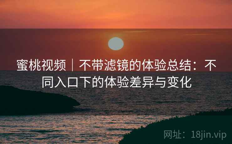 蜜桃视频｜不带滤镜的体验总结：不同入口下的体验差异与变化