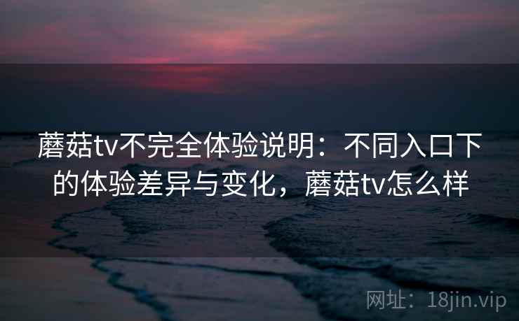蘑菇tv不完全体验说明：不同入口下的体验差异与变化，蘑菇tv怎么样