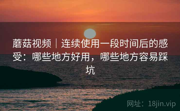 蘑菇视频｜连续使用一段时间后的感受：哪些地方好用，哪些地方容易踩坑