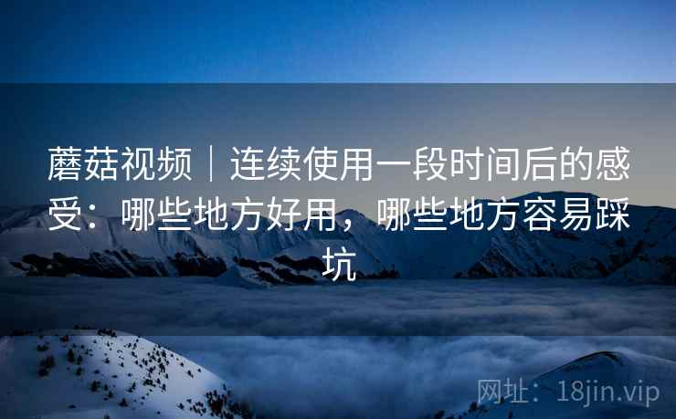 蘑菇视频｜连续使用一段时间后的感受：哪些地方好用，哪些地方容易踩坑