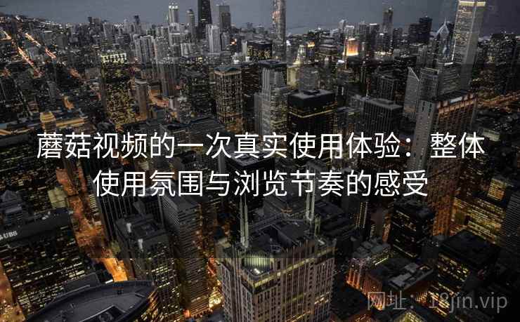 蘑菇视频的一次真实使用体验:整体使用氛围与浏览节奏的感受 蘑菇视频的一次真实使用体验:整体使用氛围与浏览节奏的感受