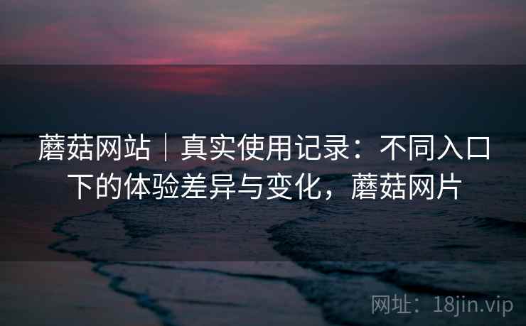 蘑菇网站｜真实使用记录：不同入口下的体验差异与变化，蘑菇网片