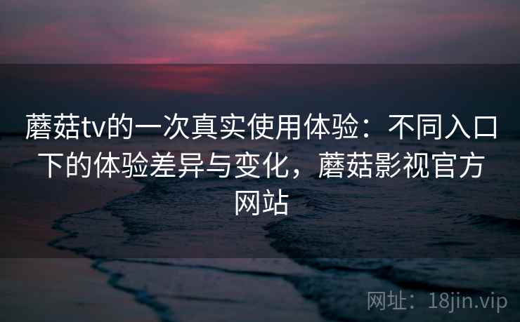 蘑菇tv的一次真实使用体验：不同入口下的体验差异与变化，蘑菇影视官方网站