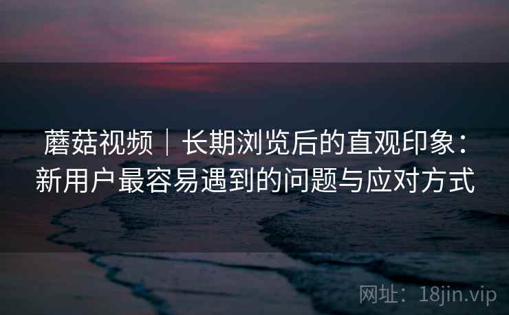 蘑菇视频｜长期浏览后的直观印象：新用户最容易遇到的问题与应对方式