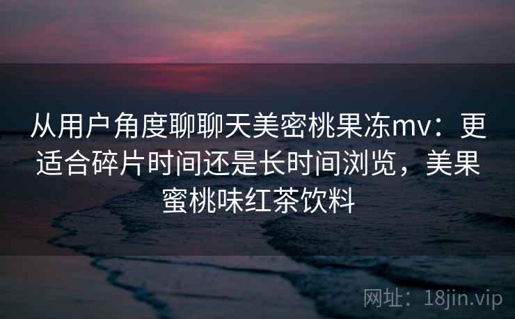 从用户角度聊聊天美密桃果冻mv：更适合碎片时间还是长时间浏览，美果蜜桃味红茶饮料