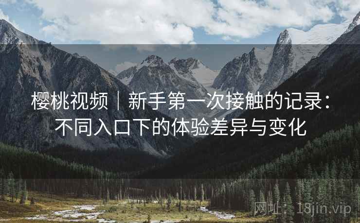 樱桃视频｜新手第一次接触的记录：不同入口下的体验差异与变化