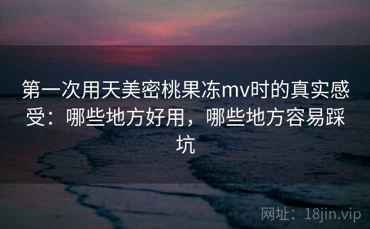 第一次用天美密桃果冻mv时的真实感受：哪些地方好用，哪些地方容易踩坑