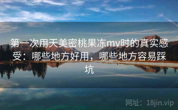 第一次用天美密桃果冻mv时的真实感受：哪些地方好用，哪些地方容易踩坑