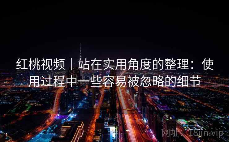 红桃视频｜站在实用角度的整理：使用过程中一些容易被忽略的细节