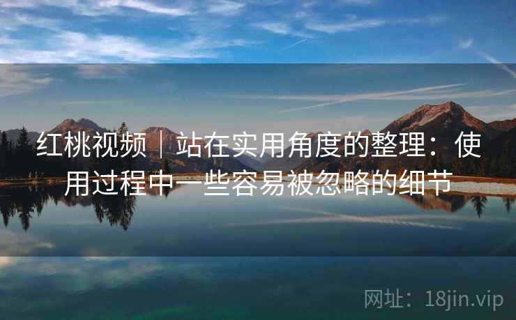 红桃视频｜站在实用角度的整理：使用过程中一些容易被忽略的细节