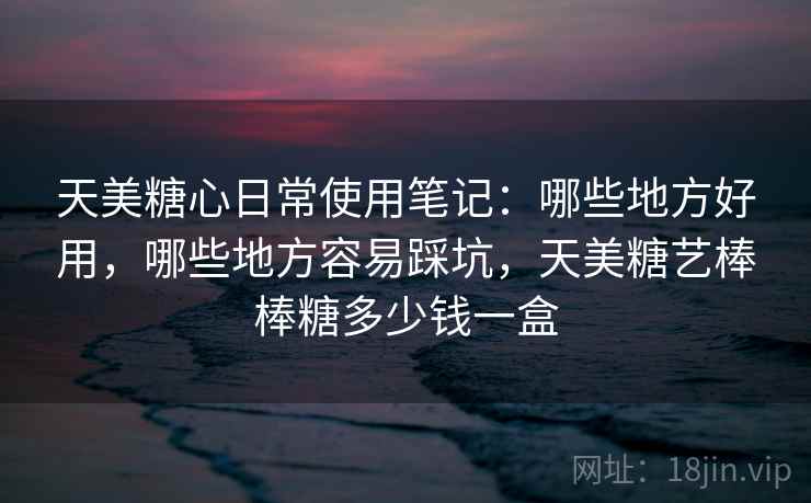 天美糖心日常使用笔记：哪些地方好用，哪些地方容易踩坑，天美糖艺棒棒糖多少钱一盒