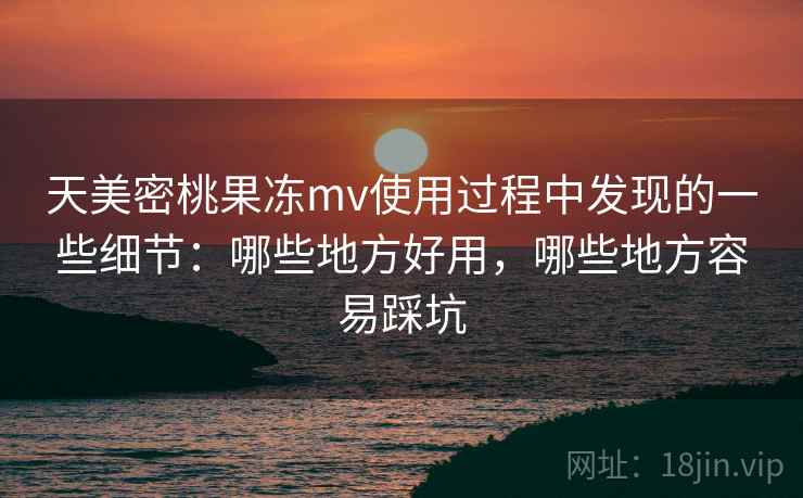 天美密桃果冻mv使用过程中发现的一些细节：哪些地方好用，哪些地方容易踩坑