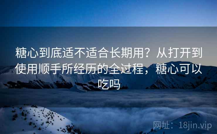 糖心到底适不适合长期用？从打开到使用顺手所经历的全过程，糖心可以吃吗