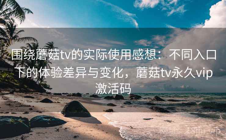 围绕蘑菇tv的实际使用感想：不同入口下的体验差异与变化，蘑菇tv永久vip激活码