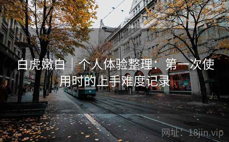 白虎嫩白｜个人体验整理：第一次使用时的上手难度记录