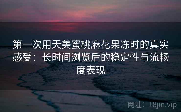 第一次用天美蜜桃麻花果冻时的真实感受：长时间浏览后的稳定性与流畅度表现