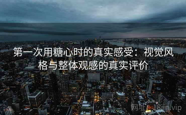 第一次用糖心时的真实感受：视觉风格与整体观感的真实评价