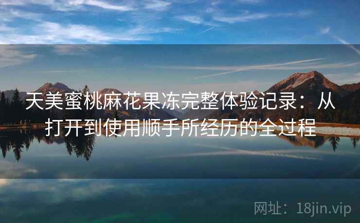 天美蜜桃麻花果冻完整体验记录：从打开到使用顺手所经历的全过程