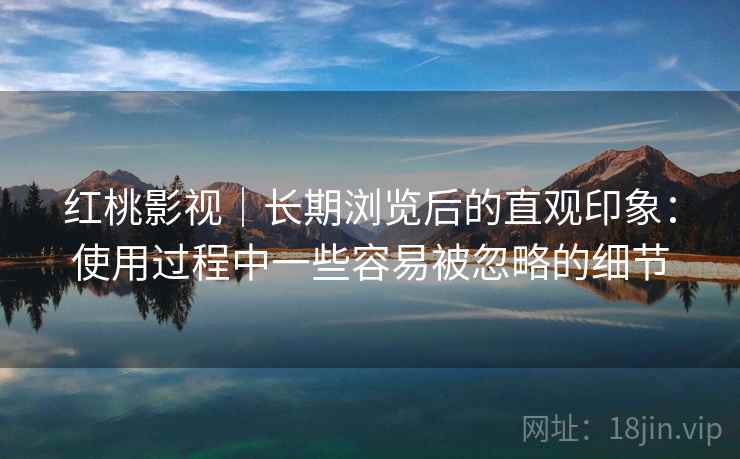 红桃影视｜长期浏览后的直观印象：使用过程中一些容易被忽略的细节