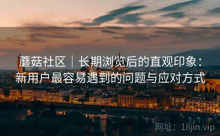 蘑菇社区｜长期浏览后的直观印象：新用户最容易遇到的问题与应对方式