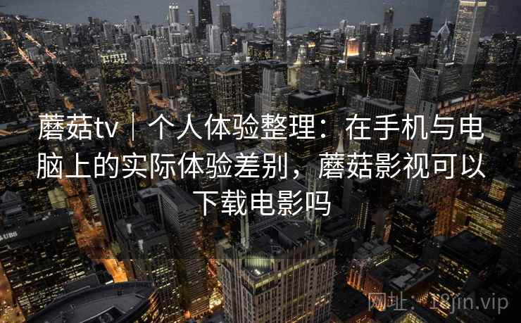 蘑菇tv｜个人体验整理：在手机与电脑上的实际体验差别，蘑菇影视可以下载电影吗
