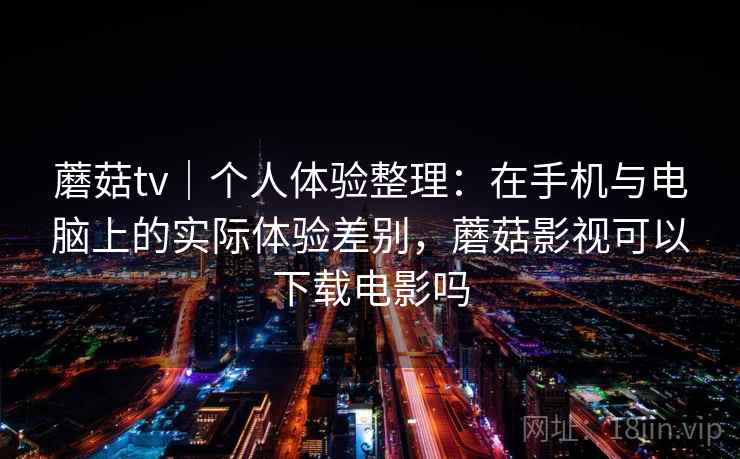 蘑菇tv｜个人体验整理：在手机与电脑上的实际体验差别，蘑菇影视可以下载电影吗