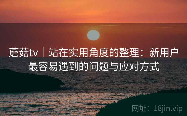 蘑菇tv|站在实用角度的整理:新用户最容易遇到的问题与应对方式 蘑菇tv|站在实用角度的整理:新用户最容易遇到的问题与应对方式