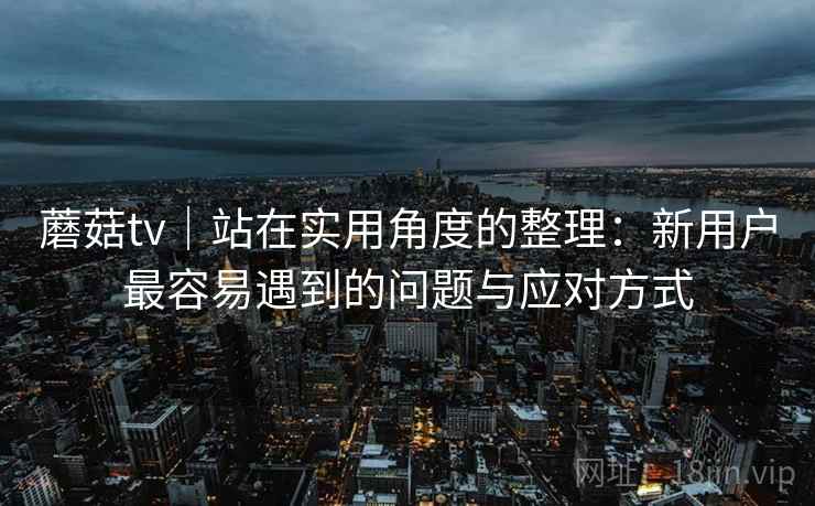 蘑菇tv|站在实用角度的整理:新用户最容易遇到的问题与应对方式 蘑菇tv|站在实用角度的整理:新用户最容易遇到的问题与应对方式