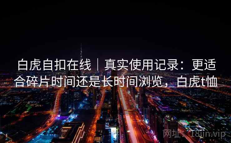 白虎自扣在线|真实使用记录:更适合碎片时间还是长时间浏览,白虎t恤 白虎自扣在线|真实使用记录:更适合碎片时间还是长时间浏览,白虎t恤