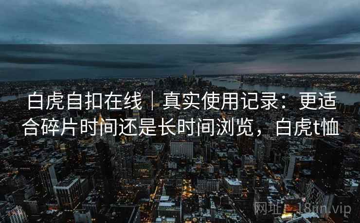 白虎自扣在线|真实使用记录:更适合碎片时间还是长时间浏览,白虎t恤 白虎自扣在线|真实使用记录:更适合碎片时间还是长时间浏览,白虎t恤