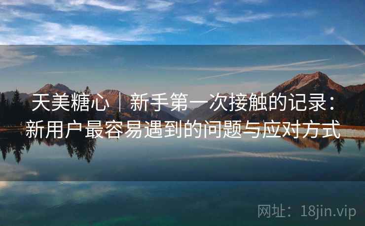 天美糖心|新手第一次接触的记录:新用户最容易遇到的问题与应对方式 天美糖心|新手第一次接触的记录:新用户最容易遇到的问题与应对方式