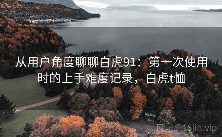 从用户角度聊聊白虎91:第一次使用时的上手难度记录,白虎t恤 从用户角度聊聊白虎91:第一次使用时的上手难度记录,白虎t恤
