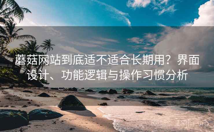 蘑菇网站到底适不适合长期用?界面设计、功能逻辑与操作习惯分析 蘑菇网站到底适不适合长期用?界面设计、功能逻辑与操作习惯分析