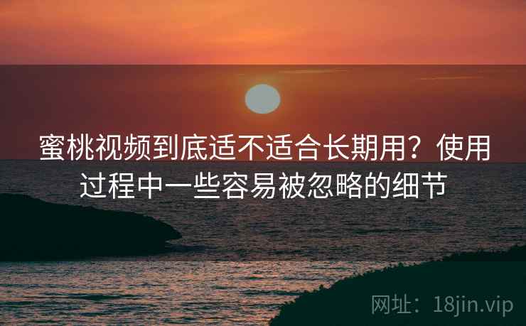 蜜桃视频到底适不适合长期用?使用过程中一些容易被忽略的细节 蜜桃视频到底适不适合长期用?使用过程中一些容易被忽略的细节
