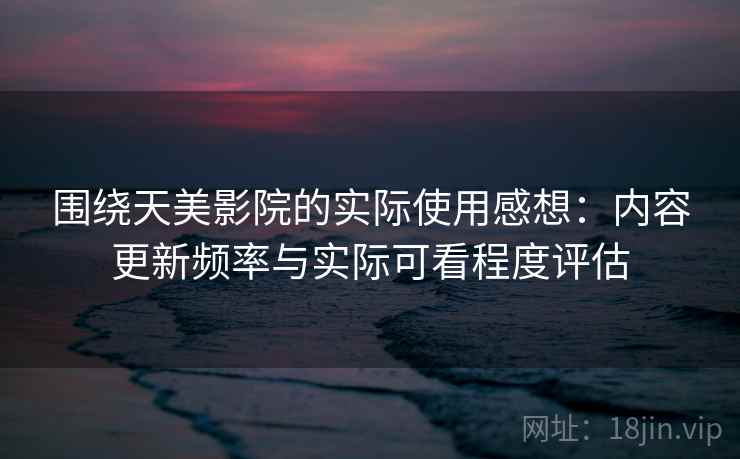 围绕天美影院的实际使用感想：内容更新频率与实际可看程度评估