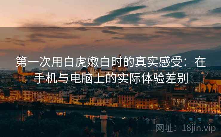 第一次用白虎嫩白时的真实感受:在手机与电脑上的实际体验差别 第一次用白虎嫩白时的真实感受:在手机与电脑上的实际体验差别