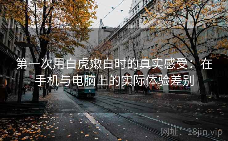 第一次用白虎嫩白时的真实感受:在手机与电脑上的实际体验差别 第一次用白虎嫩白时的真实感受:在手机与电脑上的实际体验差别