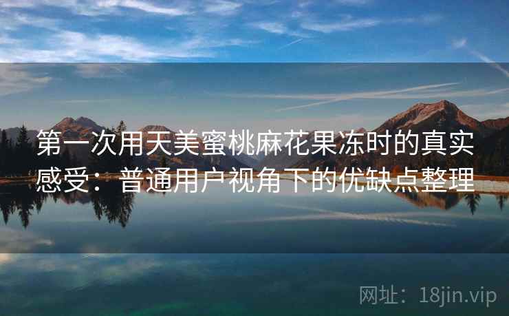 第一次用天美蜜桃麻花果冻时的真实感受:普通用户视角下的优缺点整理 第一次用天美蜜桃麻花果冻时的真实感受:普通用户视角下的优缺点整理