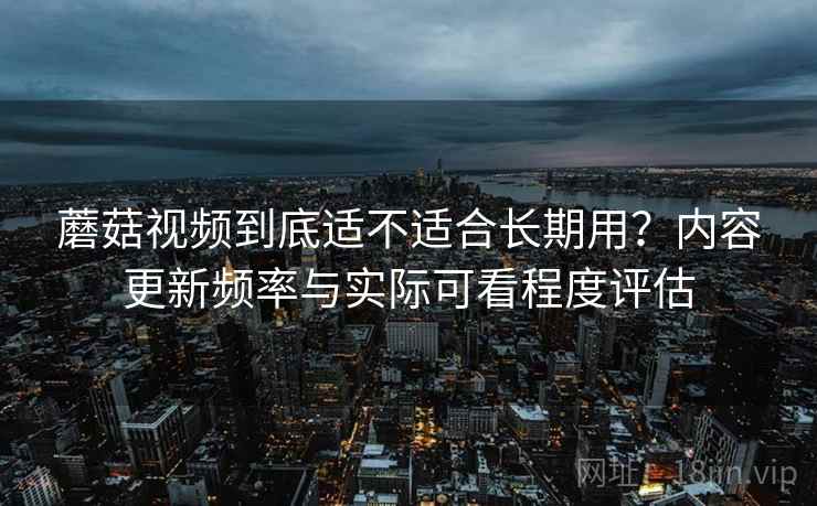 蘑菇视频到底适不适合长期用？内容更新频率与实际可看程度评估