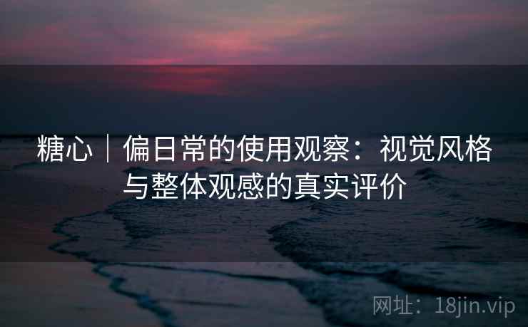 糖心｜偏日常的使用观察：视觉风格与整体观感的真实评价
