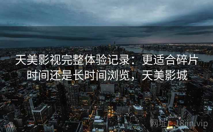 天美影视完整体验记录:更适合碎片时间还是长时间浏览,天美影城 天美影视完整体验记录:更适合碎片时间还是长时间浏览,天美影城